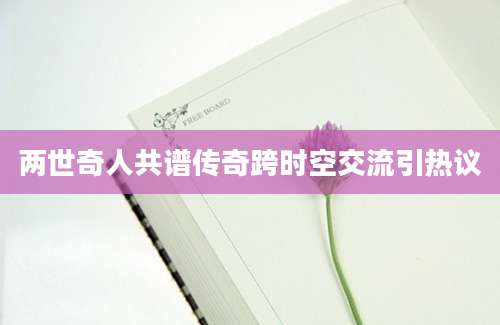 两世奇人共谱传奇跨时空交流引热议