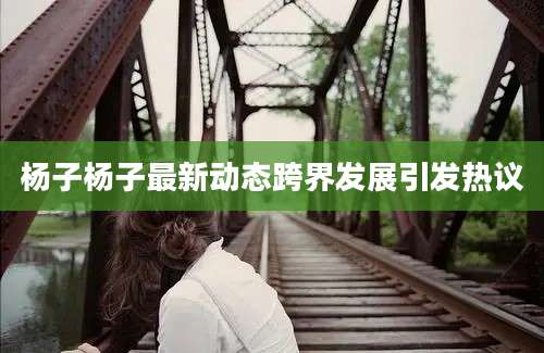 杨子杨子最新动态跨界发展引发热议