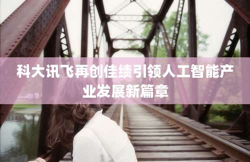 科大讯飞再创佳绩引领人工智能产业发展新篇章