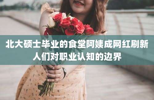 北大硕士毕业的食堂阿姨成网红刷新人们对职业认知的边界