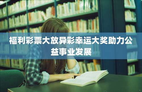 福利彩票大放异彩幸运大奖助力公益事业发展