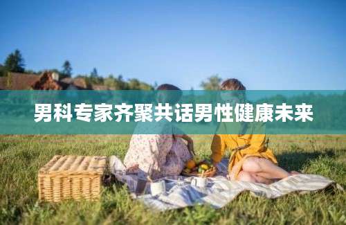 男科专家齐聚共话男性健康未来