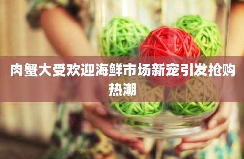 肉蟹大受欢迎海鲜市场新宠引发抢购热潮