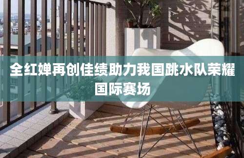 全红婵再创佳绩助力我国跳水队荣耀国际赛场