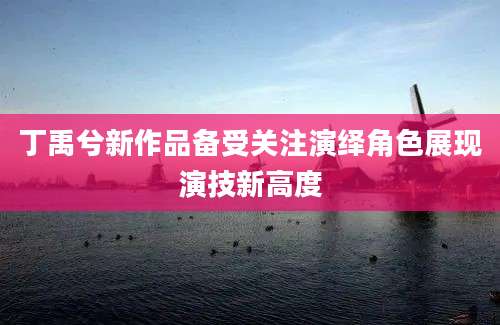 丁禹兮新作品备受关注演绎角色展现演技新高度