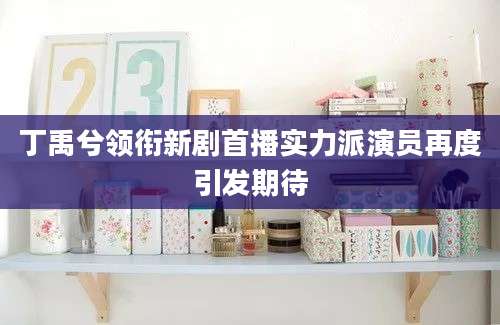 丁禹兮领衔新剧首播实力派演员再度引发期待