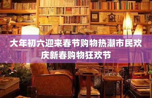 大年初六迎来春节购物热潮市民欢庆新春购物狂欢节