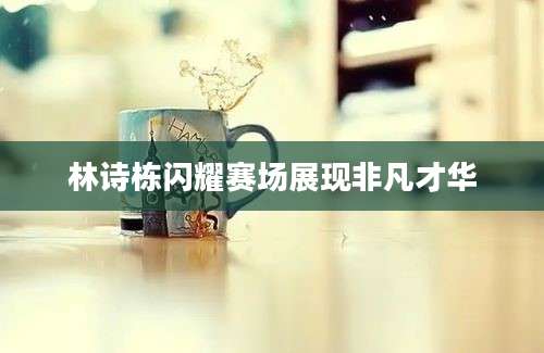 林诗栋闪耀赛场展现非凡才华