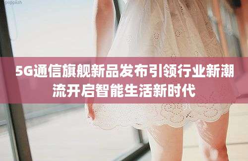 5G通信旗舰新品发布引领行业新潮流开启智能生活新时代