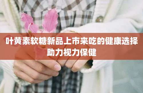 叶黄素软糖新品上市来吃的健康选择助力视力保健