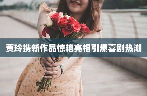 贾玲携新作品惊艳亮相引爆喜剧热潮