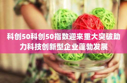 科创50科创50指数迎来重大突破助力科技创新型企业蓬勃发展