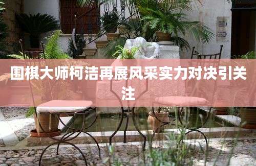围棋大师柯洁再展风采实力对决引关注