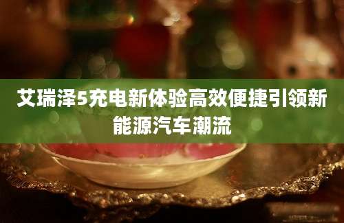 艾瑞泽5充电新体验高效便捷引领新能源汽车潮流