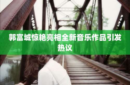 郭富城惊艳亮相全新音乐作品引发热议