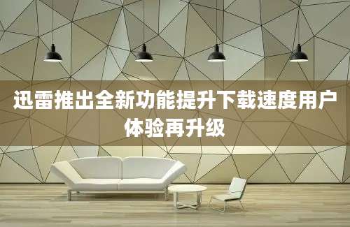 迅雷推出全新功能提升下载速度用户体验再升级