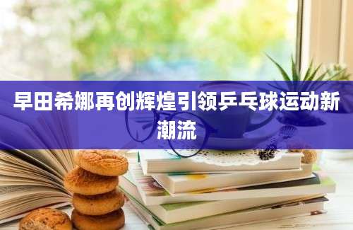 早田希娜再创辉煌引领乒乓球运动新潮流