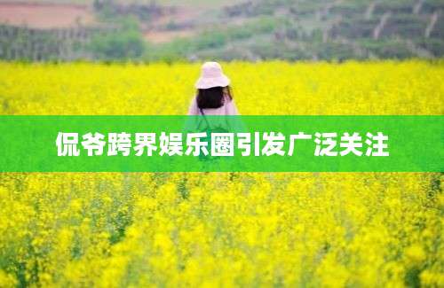 侃爷跨界娱乐圈引发广泛关注