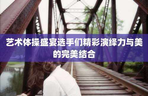 艺术体操盛宴选手们精彩演绎力与美的完美结合