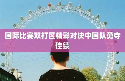 国际比赛双打区精彩对决中国队勇夺佳绩