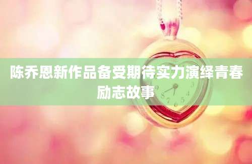 陈乔恩新作品备受期待实力演绎青春励志故事