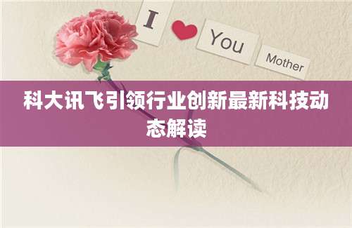 科大讯飞引领行业创新最新科技动态解读