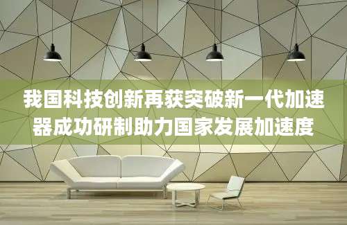 我国科技创新再获突破新一代加速器成功研制助力国家发展加速度
