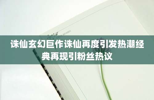 诛仙玄幻巨作诛仙再度引发热潮经典再现引粉丝热议