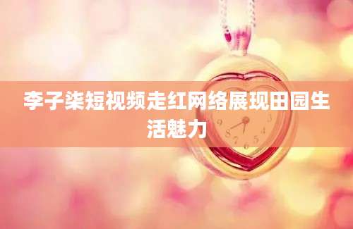 李子柒短视频走红网络展现田园生活魅力