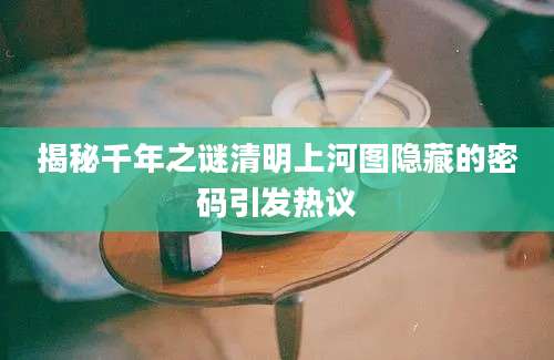 揭秘千年之谜清明上河图隐藏的密码引发热议