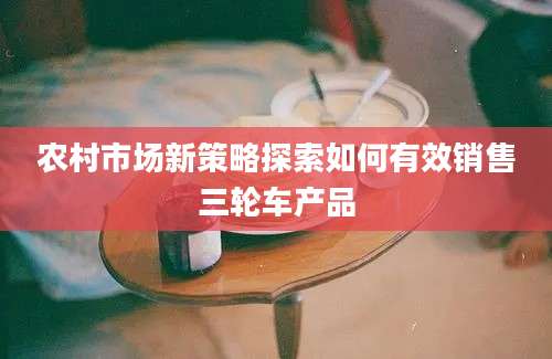 农村市场新策略探索如何有效销售三轮车产品