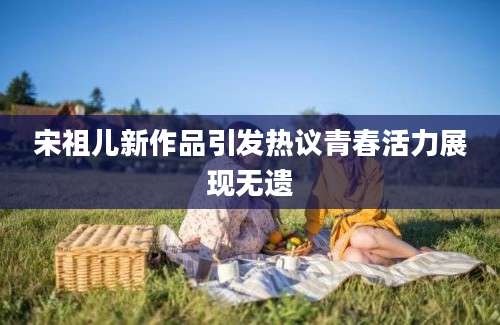 宋祖儿新作品引发热议青春活力展现无遗