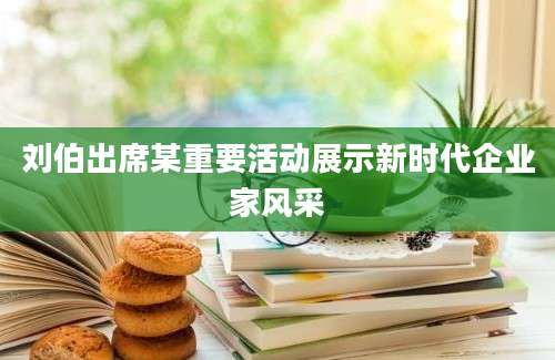 刘伯出席某重要活动展示新时代企业家风采