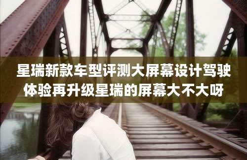 星瑞新款车型评测大屏幕设计驾驶体验再升级星瑞的屏幕大不大呀
