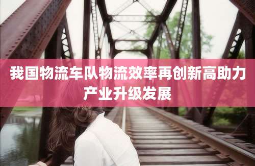 我国物流车队物流效率再创新高助力产业升级发展