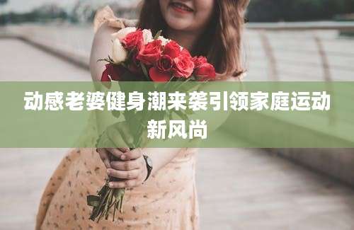 动感老婆健身潮来袭引领家庭运动新风尚