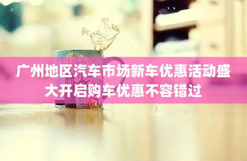 广州地区汽车市场新车优惠活动盛大开启购车优惠不容错过