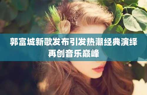 郭富城新歌发布引发热潮经典演绎再创音乐巅峰