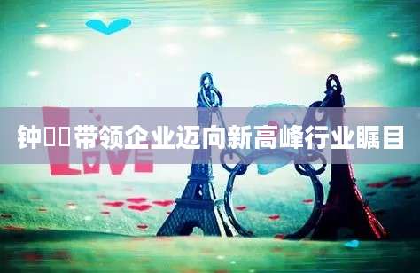 钟睒睒带领企业迈向新高峰行业瞩目