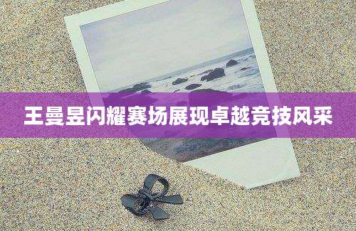 王曼昱闪耀赛场展现卓越竞技风采