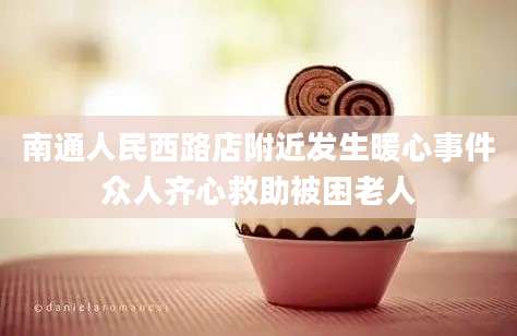 南通人民西路店附近发生暖心事件众人齐心救助被困老人