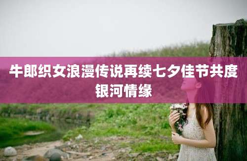 牛郎织女浪漫传说再续七夕佳节共度银河情缘