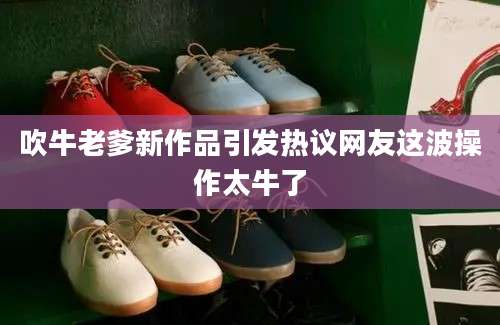 吹牛老爹新作品引发热议网友这波操作太牛了