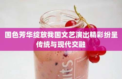 国色芳华绽放我国文艺演出精彩纷呈传统与现代交融