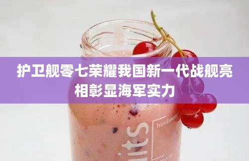 护卫舰零七荣耀我国新一代战舰亮相彰显海军实力