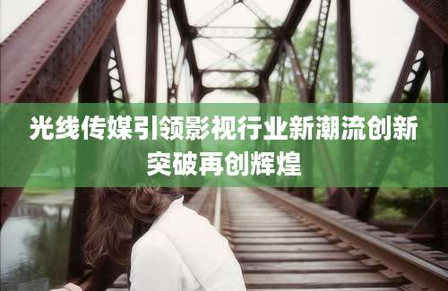 光线传媒引领影视行业新潮流创新突破再创辉煌