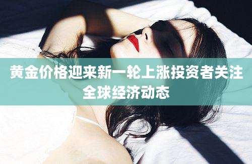 黄金价格迎来新一轮上涨投资者关注全球经济动态