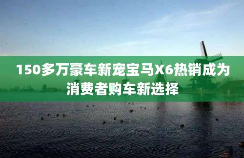 150多万豪车新宠宝马X6热销成为消费者购车新选择