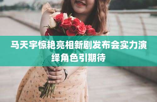 马天宇惊艳亮相新剧发布会实力演绎角色引期待