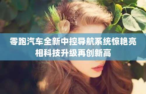 零跑汽车全新中控导航系统惊艳亮相科技升级再创新高